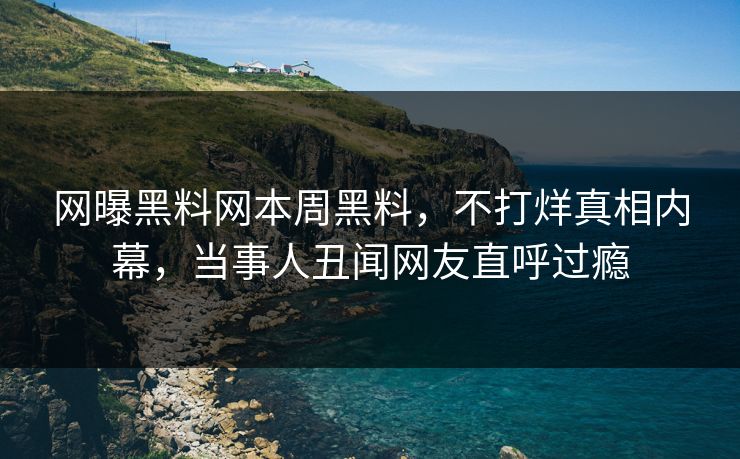 网曝黑料网本周黑料,不打烊真相内幕,当事人丑闻网友直呼过瘾