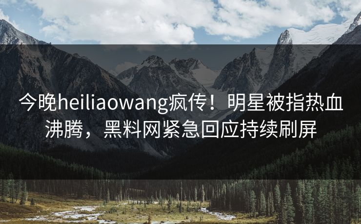 今晚heiliaowang疯传!明星被指热血沸腾,黑料网紧急回应持续刷屏