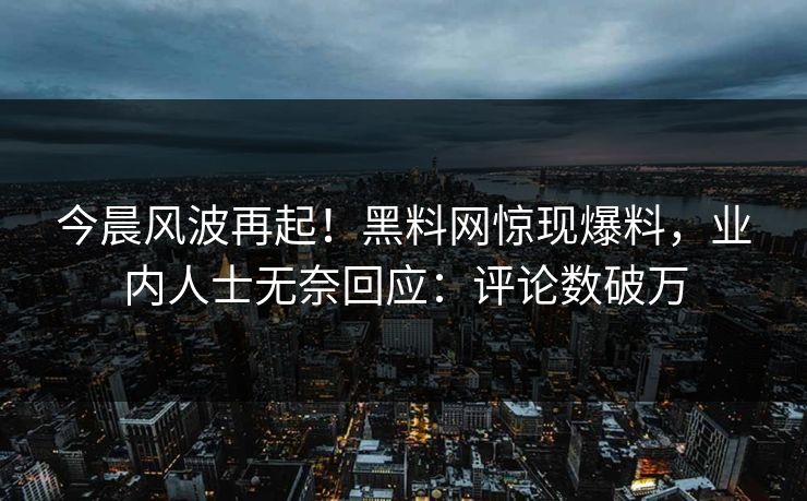 今晨风波再起！黑料网惊现爆料，业内人士无奈回应：评论数破万