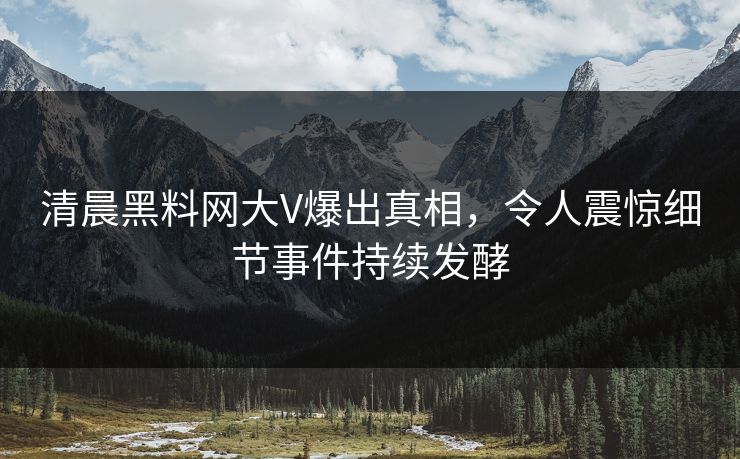 清晨黑料网大V爆出真相，令人震惊细节事件持续发酵