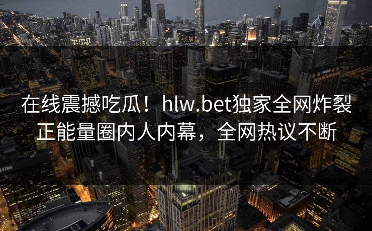 在线震撼吃瓜！hlw.bet独家全网炸裂正能量圈内人内幕，全网热议不断