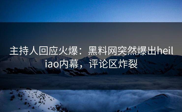 主持人回应火爆：黑料网突然爆出heiliao内幕，评论区炸裂