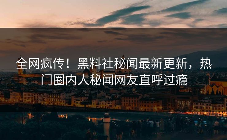 全网疯传！黑料社秘闻最新更新，热门圈内人秘闻网友直呼过瘾
