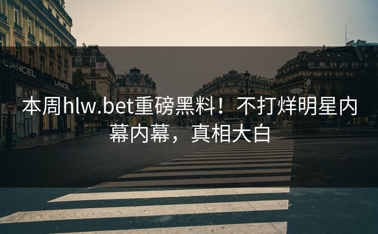 本周hlw.bet重磅黑料！不打烊明星内幕内幕，真相大白
