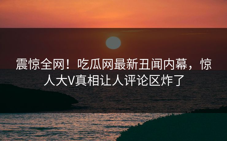 震惊全网！吃瓜网最新丑闻内幕，惊人大V真相让人评论区炸了