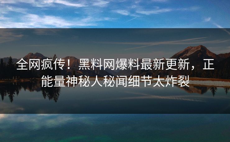 全网疯传！黑料网爆料最新更新，正能量神秘人秘闻细节太炸裂