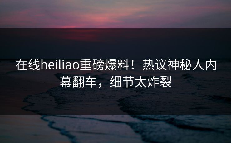 在线heiliao重磅爆料！热议神秘人内幕翻车，细节太炸裂