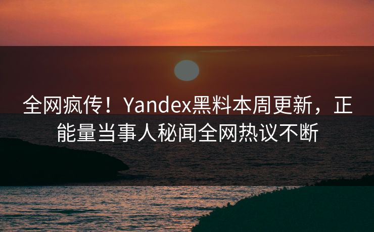 全网疯传！Yandex黑料本周更新，正能量当事人秘闻全网热议不断