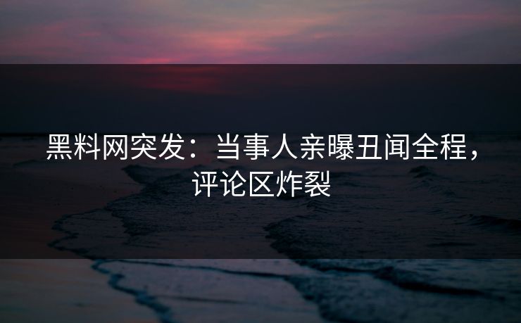 黑料网突发：当事人亲曝丑闻全程，评论区炸裂