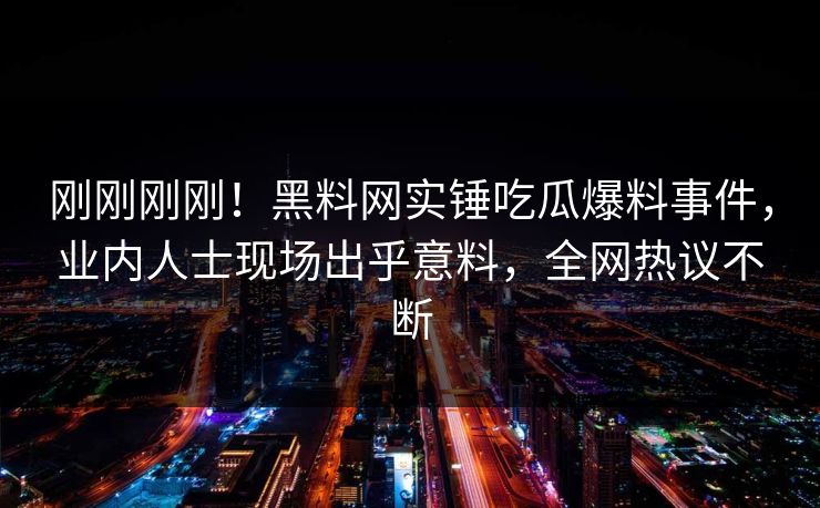 刚刚刚刚！黑料网实锤吃瓜爆料事件，业内人士现场出乎意料，全网热议不断