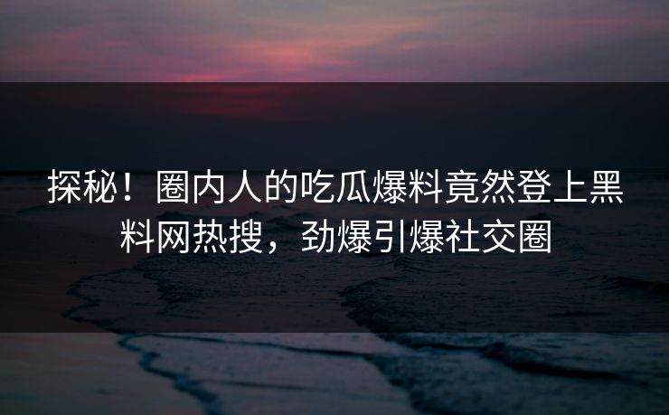 探秘！圈内人的吃瓜爆料竟然登上黑料网热搜，劲爆引爆社交圈