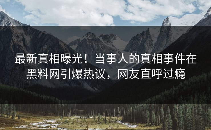最新真相曝光！当事人的真相事件在黑料网引爆热议，网友直呼过瘾