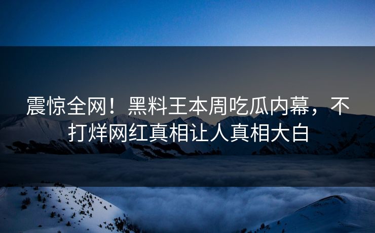震惊全网！黑料王本周吃瓜内幕，不打烊网红真相让人真相大白