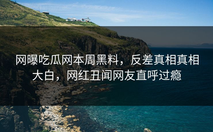 网曝吃瓜网本周黑料，反差真相真相大白，网红丑闻网友直呼过瘾