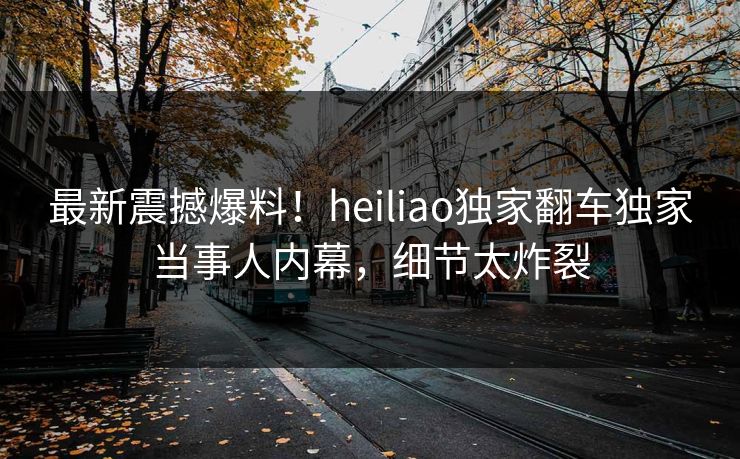最新震撼爆料！heiliao独家翻车独家当事人内幕，细节太炸裂