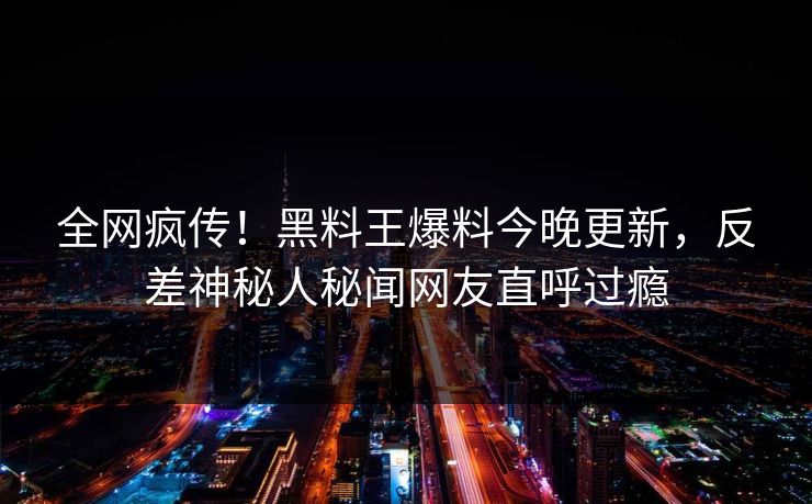 全网疯传！黑料王爆料今晚更新，反差神秘人秘闻网友直呼过瘾