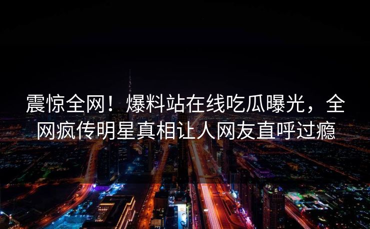 震惊全网！爆料站在线吃瓜曝光，全网疯传明星真相让人网友直呼过瘾