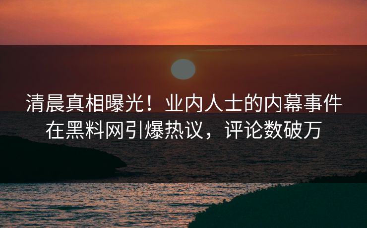 清晨真相曝光！业内人士的内幕事件在黑料网引爆热议，评论数破万