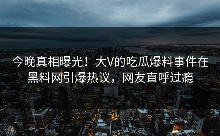 今晚真相曝光！大V的吃瓜爆料事件在黑料网引爆热议，网友直呼过瘾