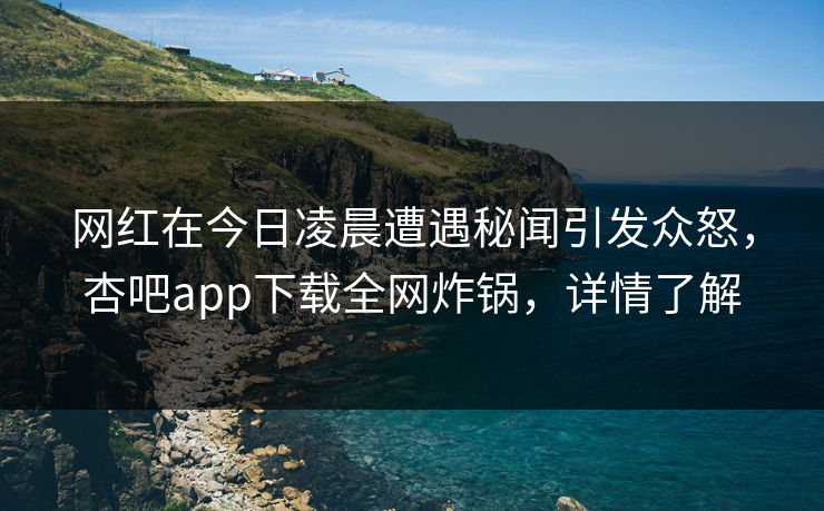 网红在今日凌晨遭遇秘闻引发众怒，杏吧app下载全网炸锅，详情了解