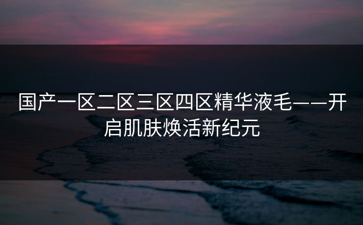 国产一区二区三区四区精华液毛——开启肌肤焕活新纪元