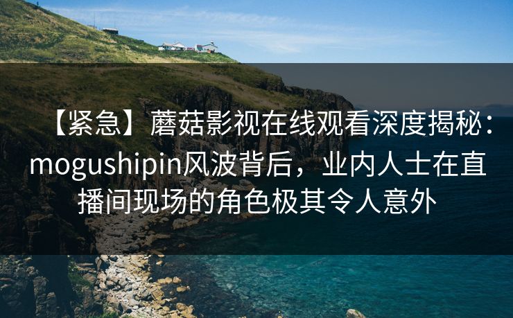 【紧急】蘑菇影视在线观看深度揭秘：mogushipin风波背后，业内人士在直播间现场的角色极其令人意外