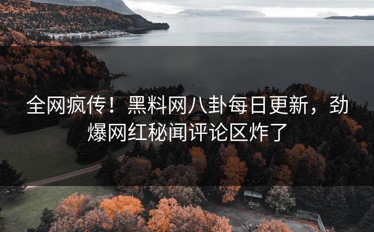 全网疯传！黑料网八卦每日更新，劲爆网红秘闻评论区炸了