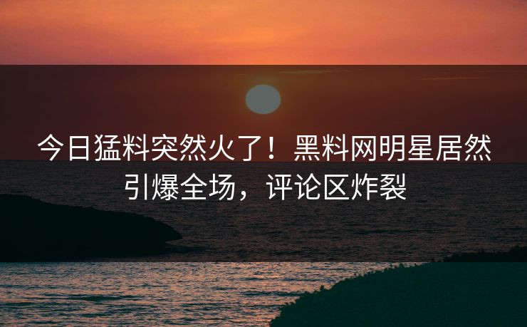 今日猛料突然火了！黑料网明星居然引爆全场，评论区炸裂