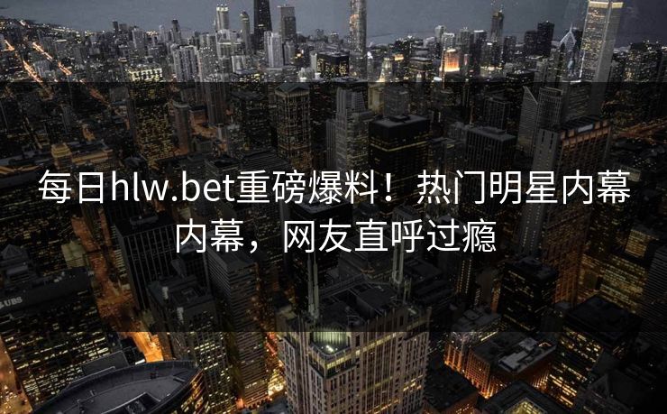 每日hlw.bet重磅爆料！热门明星内幕内幕，网友直呼过瘾