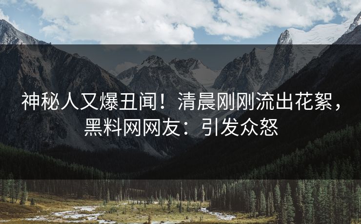神秘人又爆丑闻！清晨刚刚流出花絮，黑料网网友：引发众怒
