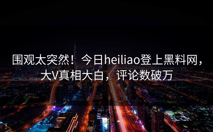 围观太突然！今日heiliao登上黑料网，大V真相大白，评论数破万