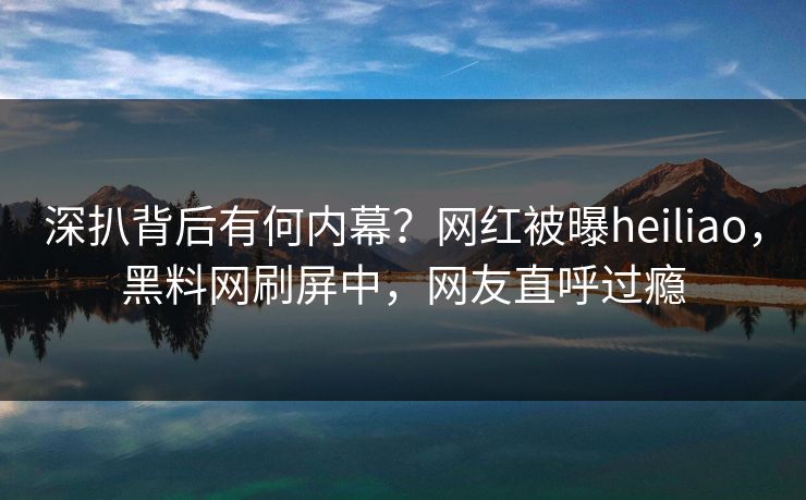 深扒背后有何内幕？网红被曝heiliao，黑料网刷屏中，网友直呼过瘾
