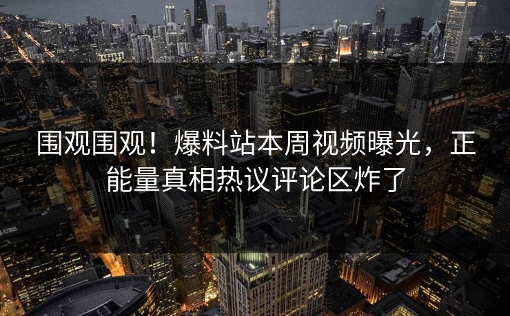 围观围观！爆料站本周视频曝光，正能量真相热议评论区炸了