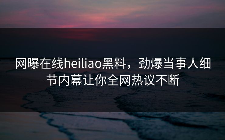 网曝在线heiliao黑料，劲爆当事人细节内幕让你全网热议不断
