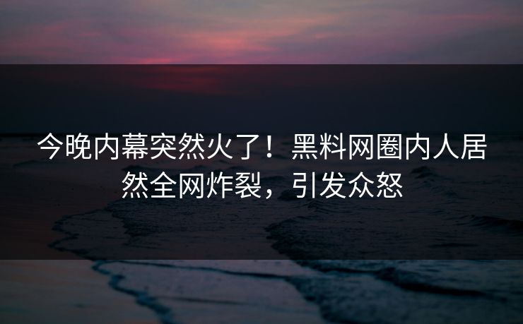 今晚内幕突然火了！黑料网圈内人居然全网炸裂，引发众怒