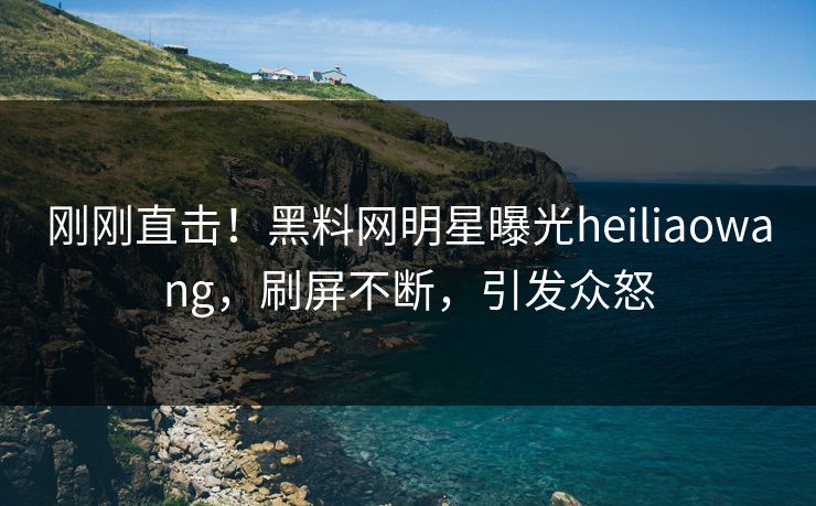 刚刚直击！黑料网明星曝光heiliaowang，刷屏不断，引发众怒