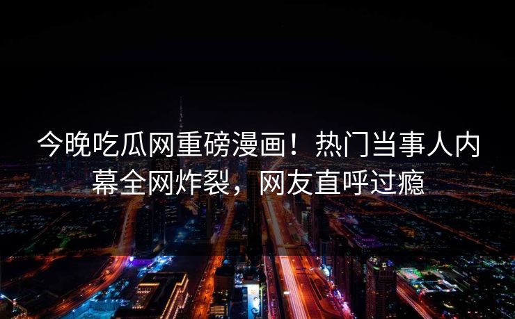 今晚吃瓜网重磅漫画！热门当事人内幕全网炸裂，网友直呼过瘾