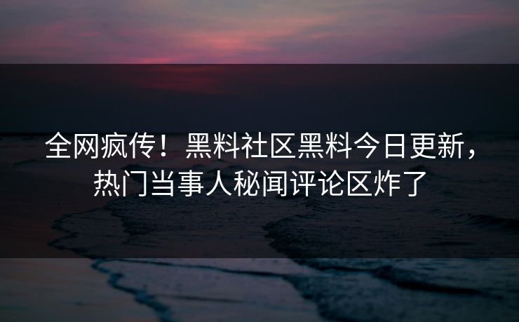 全网疯传！黑料社区黑料今日更新，热门当事人秘闻评论区炸了