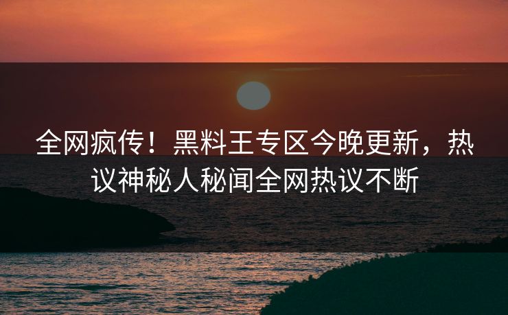 全网疯传！黑料王专区今晚更新，热议神秘人秘闻全网热议不断