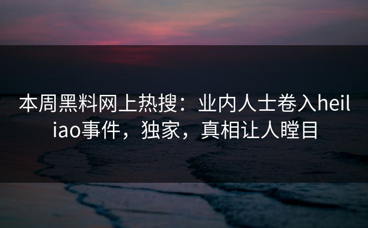 本周黑料网上热搜：业内人士卷入heiliao事件，独家，真相让人瞠目