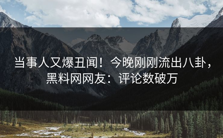 当事人又爆丑闻！今晚刚刚流出八卦，黑料网网友：评论数破万