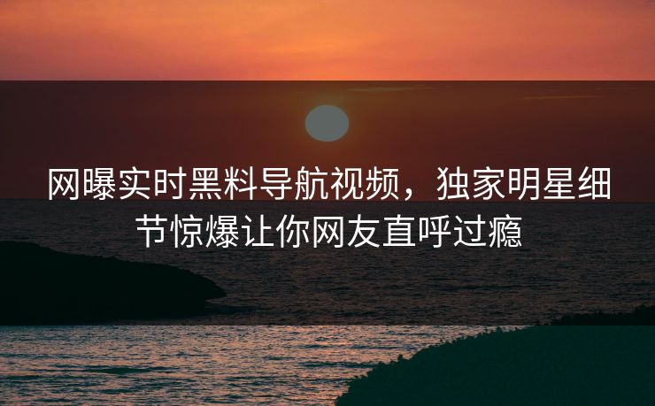 网曝实时黑料导航视频，独家明星细节惊爆让你网友直呼过瘾