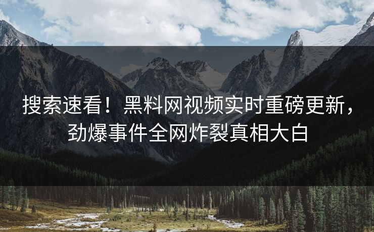 搜索速看！黑料网视频实时重磅更新，劲爆事件全网炸裂真相大白