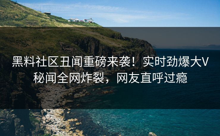 黑料社区丑闻重磅来袭！实时劲爆大V秘闻全网炸裂，网友直呼过瘾