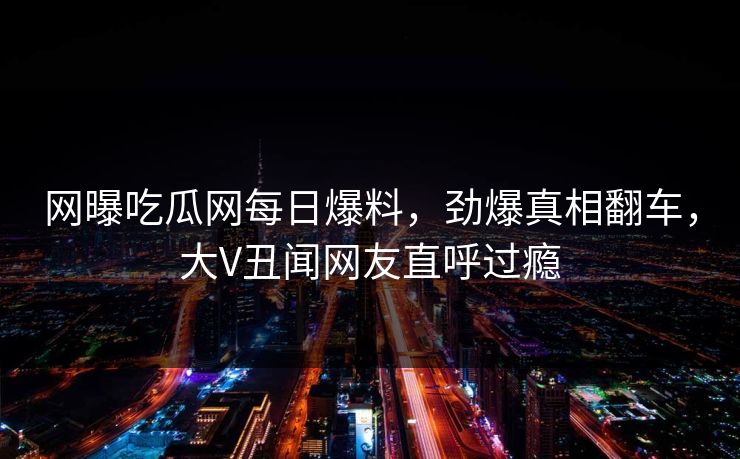网曝吃瓜网每日爆料，劲爆真相翻车，大V丑闻网友直呼过瘾