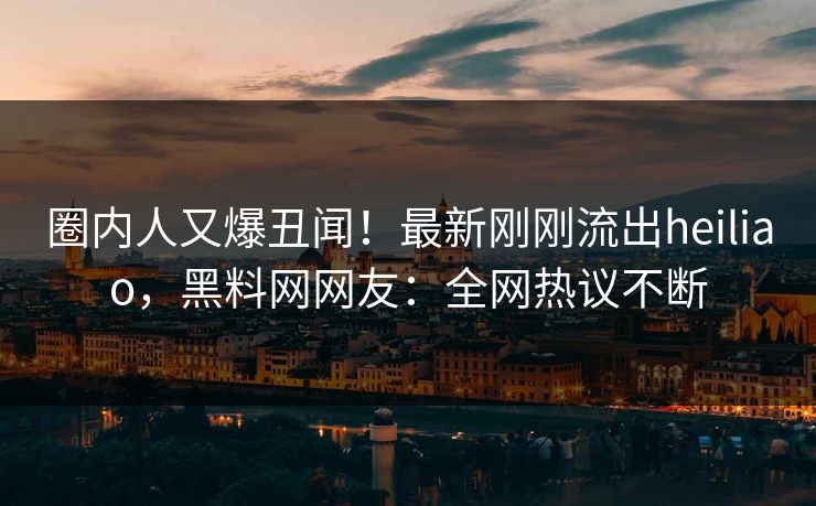 圈内人又爆丑闻！最新刚刚流出heiliao，黑料网网友：全网热议不断