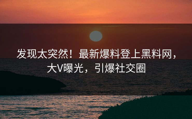 发现太突然！最新爆料登上黑料网，大V曝光，引爆社交圈