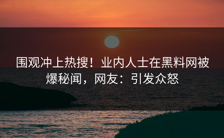 围观冲上热搜！业内人士在黑料网被爆秘闻，网友：引发众怒