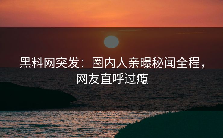 黑料网突发：圈内人亲曝秘闻全程，网友直呼过瘾