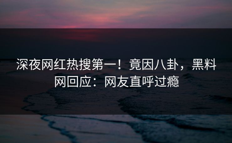 深夜网红热搜第一！竟因八卦，黑料网回应：网友直呼过瘾